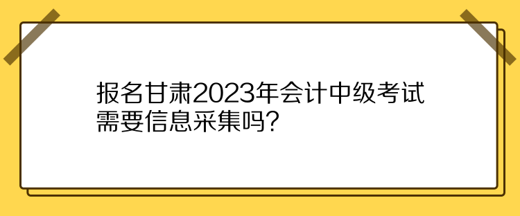 報名甘肅2023年會計中級考試需要信息采集嗎？