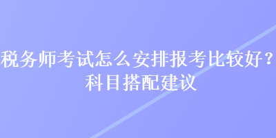 稅務(wù)師考試怎么安排報(bào)考比較好？科目搭配建議