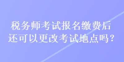 稅務(wù)師考試報(bào)名繳費(fèi)后還可以更改考試地點(diǎn)嗎？