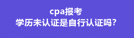 cpa報(bào)考學(xué)歷未認(rèn)證是自行認(rèn)證嗎？