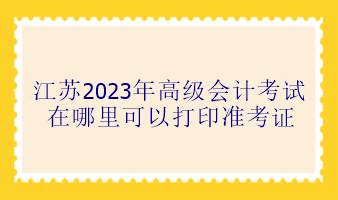 江蘇2023年高級會計考試在哪里可以打印準(zhǔn)考證？