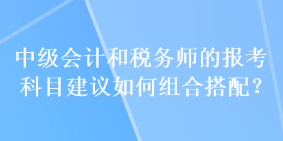 中級(jí)會(huì)計(jì)和稅務(wù)師的報(bào)考科目建議如何組合搭配？