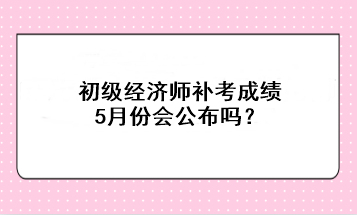 初級經(jīng)濟師補考成績5月份會公布嗎？