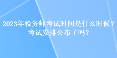 2023年稅務師考試時間是什么時候？考試安排公布了嗎？