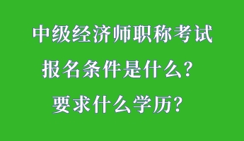 中級(jí)經(jīng)濟(jì)師職稱(chēng)考試報(bào)名條件是什么？要求什么學(xué)歷？