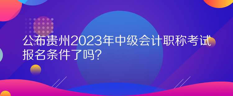 公布貴州2023年中級會計職稱考試報名條件了嗎？