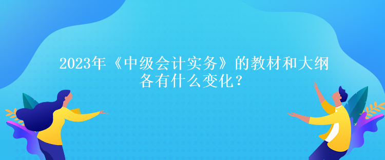 2023年《中級(jí)會(huì)計(jì)實(shí)務(wù)》的教材和大綱各有什么變化？