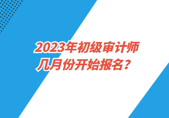 2023年初級審計(jì)師幾月份開始報(bào)名？