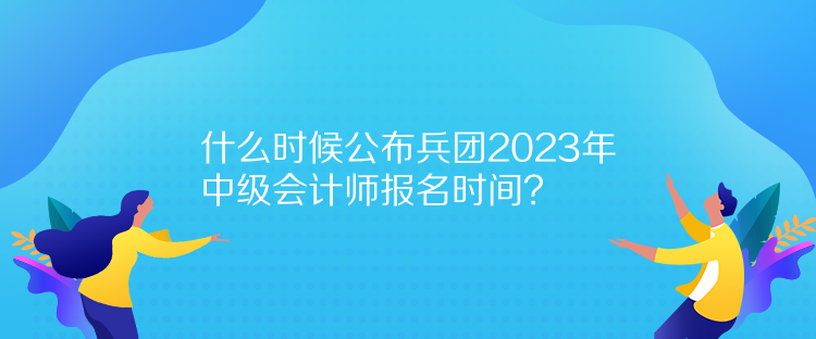 什么時候公布兵團2023年中級會計師報名時間？