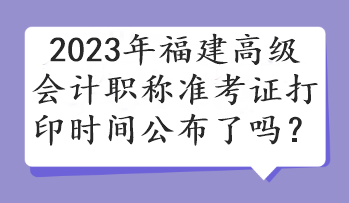 2023年福建高級(jí)會(huì)計(jì)職稱準(zhǔn)考證打印時(shí)間公布了嗎？