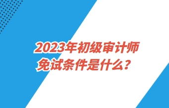 2023年初級(jí)審計(jì)師免試條件是什么？