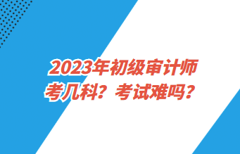 2023年初級審計(jì)師考幾科？考試難嗎？