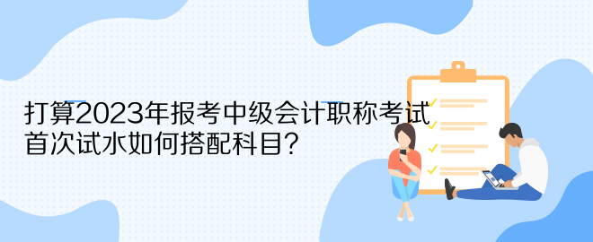 打算2023年報(bào)考中級(jí)會(huì)計(jì)職稱考試 首次試水如何搭配科目？