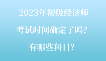 2023年初級經(jīng)濟(jì)師考試時(shí)間確定了嗎？有哪些科目？