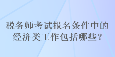 稅務(wù)師考試報名條件中的經(jīng)濟(jì)類工作包括哪些？