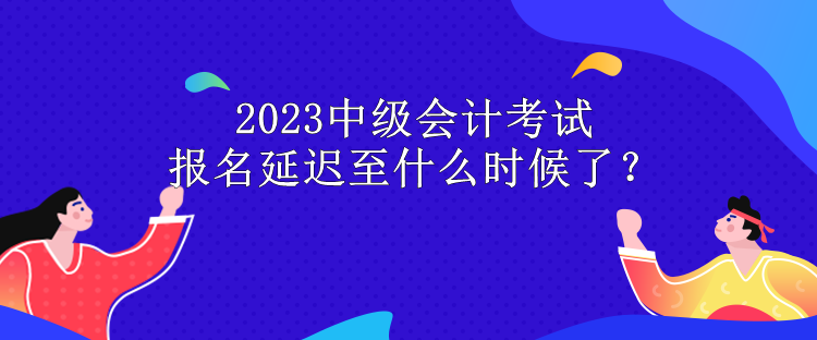 2023中級會計考試報名延遲至什么時候了？