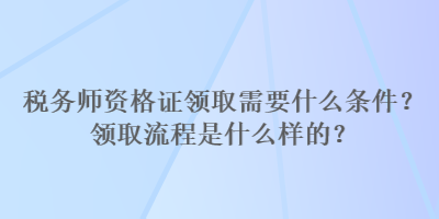 稅務(wù)師資格證領(lǐng)取需要什么條件？領(lǐng)取流程是什么樣的？