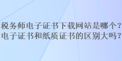 稅務(wù)師電子證書(shū)下載網(wǎng)站是哪個(gè)？電子證書(shū)和紙質(zhì)證書(shū)的區(qū)別大嗎？