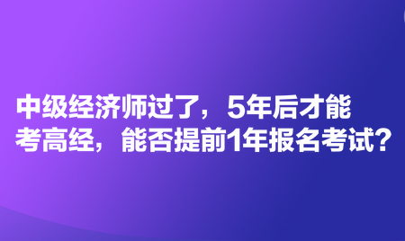 中級(jí)經(jīng)濟(jì)師過(guò)了，5年后才能考高經(jīng)，能否提前1年報(bào)名考試？