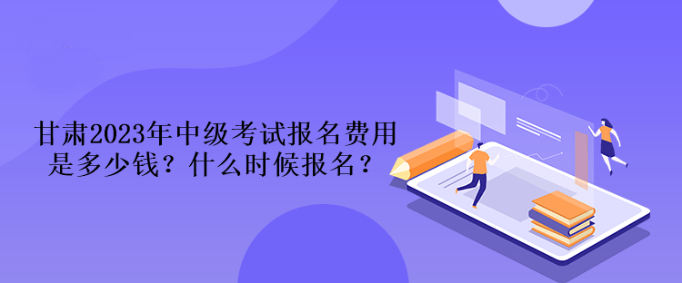 甘肅2023年中級(jí)考試報(bào)名費(fèi)用是多少錢？什么時(shí)候報(bào)名？