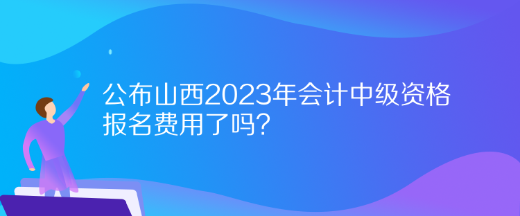 公布山西2023年會計(jì)中級資格報(bào)名費(fèi)用了嗎？