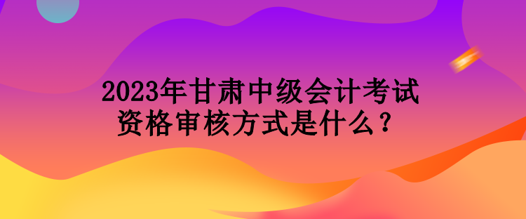 2023年甘肅中級(jí)會(huì)計(jì)考試資格審核方式是什么？