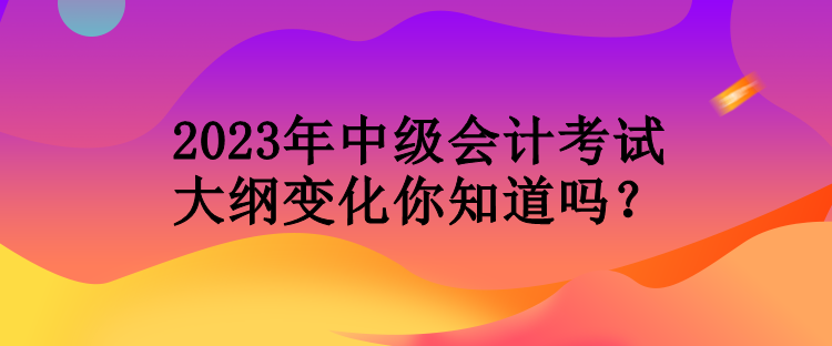 2023年中級(jí)會(huì)計(jì)考試大綱變化你知道嗎？