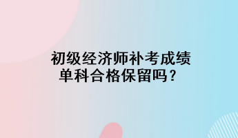 初級(jí)經(jīng)濟(jì)師補(bǔ)考成績單科合格保留嗎？