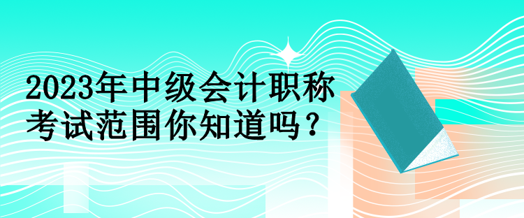 2023年中級(jí)會(huì)計(jì)職稱考試范圍你知道嗎？