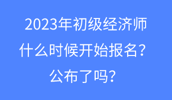 2023年初級經濟師什么時候開始報名？公布了嗎？