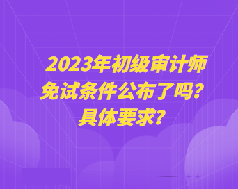 2023年初級(jí)審計(jì)師免試條件公布了嗎？具體要求？