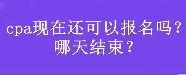 cpa現(xiàn)在還可以報(bào)名嗎？哪天結(jié)束？