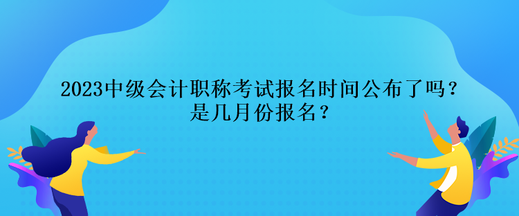 2023中級(jí)會(huì)計(jì)職稱考試報(bào)名時(shí)間公布了嗎？是幾月份報(bào)名？