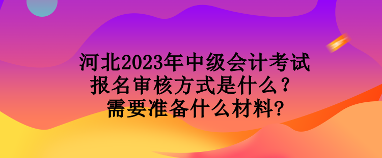 河北2023年中級會計考試報名審核方式是什么？需要準(zhǔn)備什么材料?