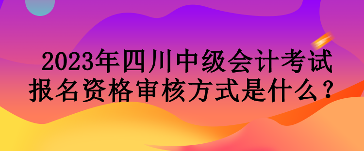 2023年四川中級會計(jì)考試報(bào)名資格審核方式是什么？