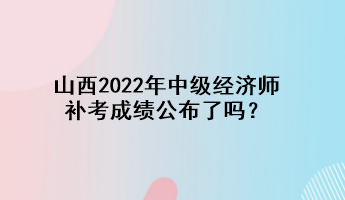 山西2022年中級經(jīng)濟(jì)師補(bǔ)考成績公布了嗎？