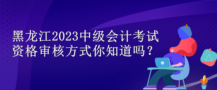 黑龍江2023中級會計考試資格審核方式你知道嗎？