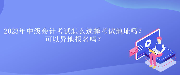 2023年中級會計考試怎么選擇考試地址嗎？可以異地報名嗎？