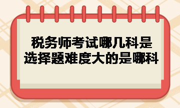 稅務(wù)師考試哪幾科是選擇題難度大的是哪科？