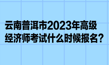 云南普洱市2023年高級經濟師考試什么時候報名？