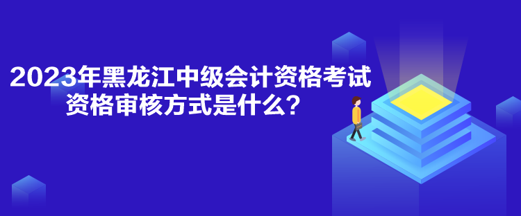 2023年黑龍江中級會計資格考試資格審核方式是什么？