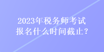 2023年稅務師考試報名什么時間截止？