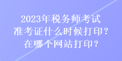 2023年稅務(wù)師考試準(zhǔn)考證什么時候打??？在哪個網(wǎng)站打??？