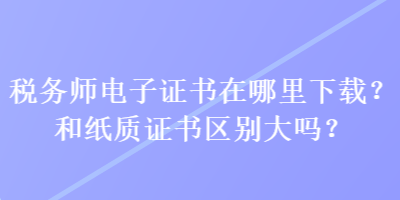 稅務(wù)師電子證書在哪里下載？和紙質(zhì)證書區(qū)別大嗎？