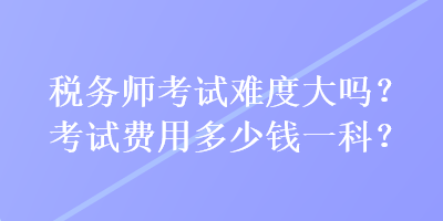 稅務(wù)師考試難度大嗎？考試費(fèi)用多少錢一科？