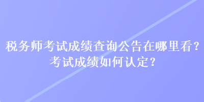 稅務(wù)師考試成績查詢公告在哪里看？考試成績?nèi)绾握J(rèn)定？