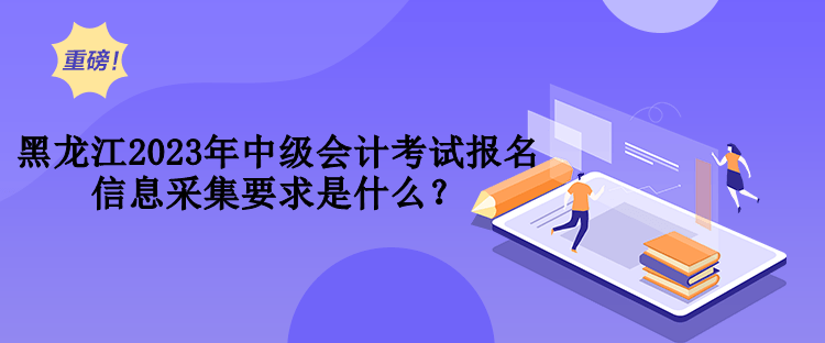 黑龍江2023年中級(jí)會(huì)計(jì)考試報(bào)名信息采集要求是什么？