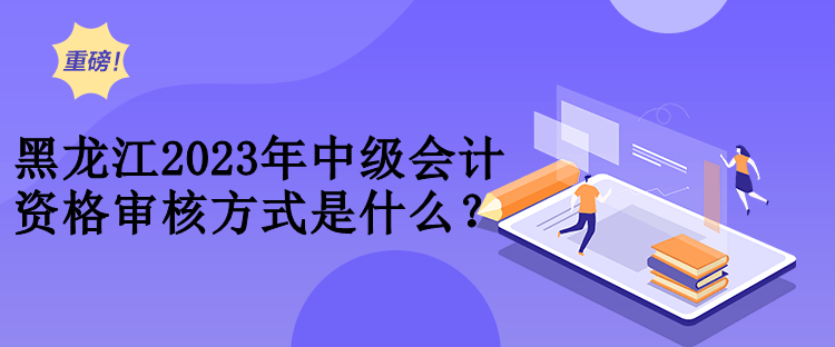 黑龍江2023年中級會計資格審核方式是什么？