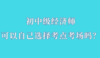 初中級經濟師可以自己選擇考點考場嗎？