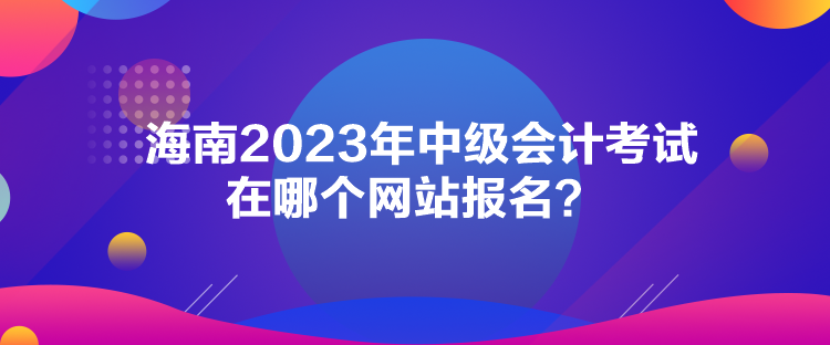 海南2023年中級會計考試在哪個網(wǎng)站報名？